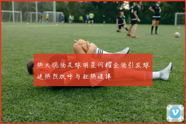 热火现场足球明星闪耀全场引发球迷热烈欢呼与狂热追捧