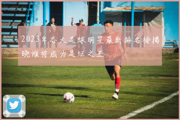 2023年各大足球明星最新排名榜揭晓谁将成为足坛之王