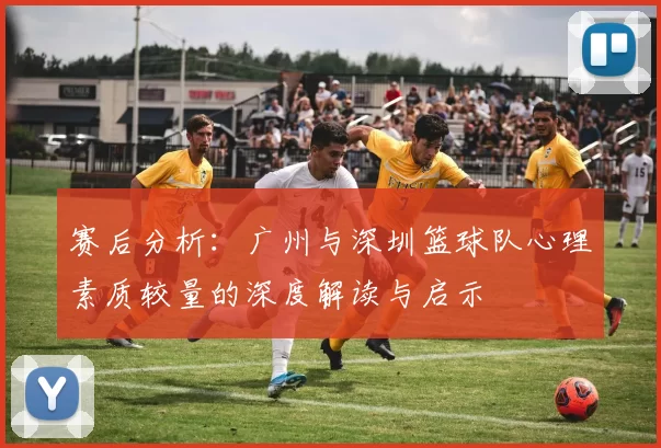 赛后分析：广州与深圳篮球队心理素质较量的深度解读与启示