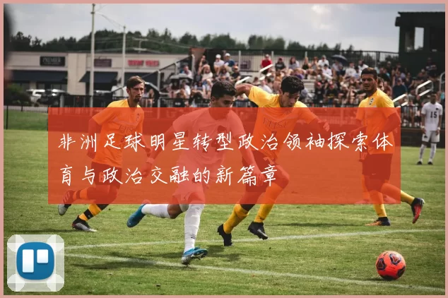 非洲足球明星转型政治领袖探索体育与政治交融的新篇章