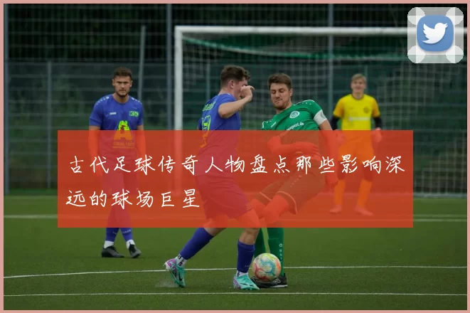 古代足球传奇人物盘点那些影响深远的球场巨星