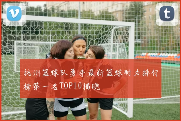 杭州篮球队勇夺最新篮球耐力排行榜第一名TOP10揭晓