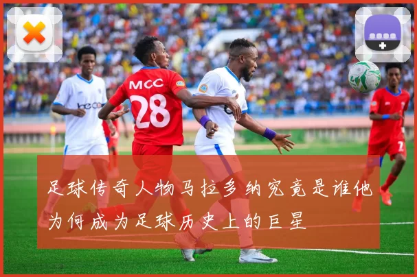 足球传奇人物马拉多纳究竟是谁他为何成为足球历史上的巨星
