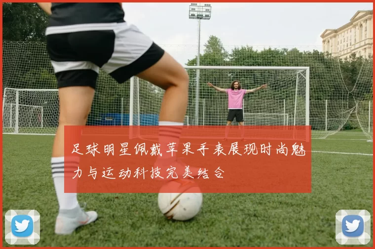 足球明星佩戴苹果手表展现时尚魅力与运动科技完美结合