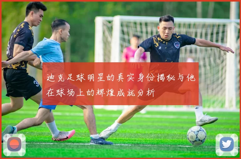 迪克足球明星的真实身份揭秘与他在球场上的辉煌成就分析