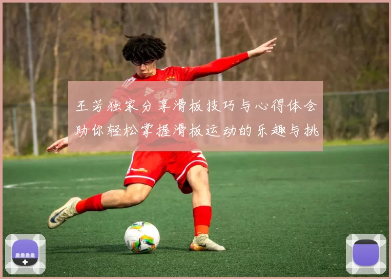 王芳独家分享滑板技巧与心得体会助你轻松掌握滑板运动的乐趣与挑战