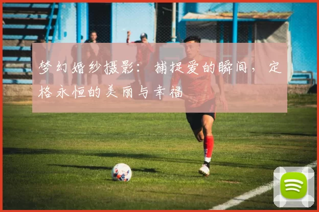 梦幻婚纱摄影：捕捉爱的瞬间，定格永恒的美丽与幸福