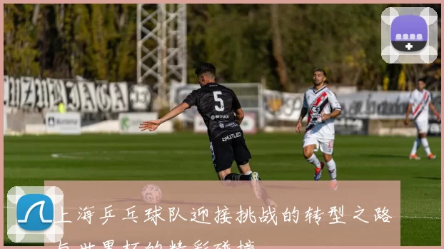 上海乒乓球队迎接挑战的转型之路与世界杯的精彩碰撞