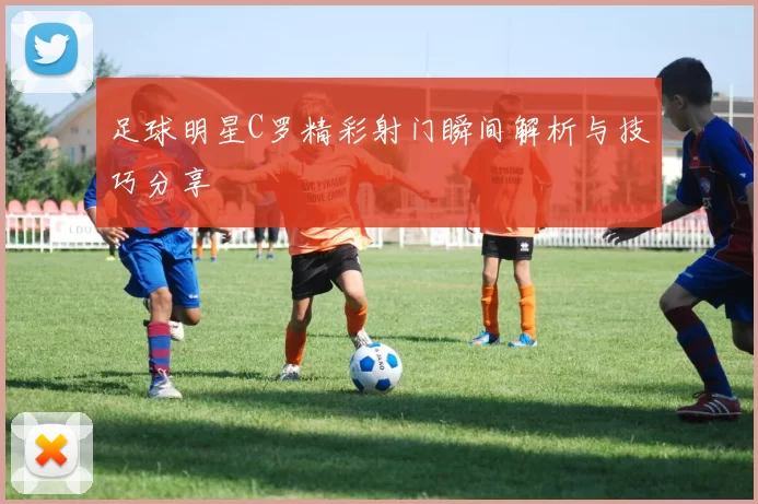 足球明星C罗精彩射门瞬间解析与技巧分享