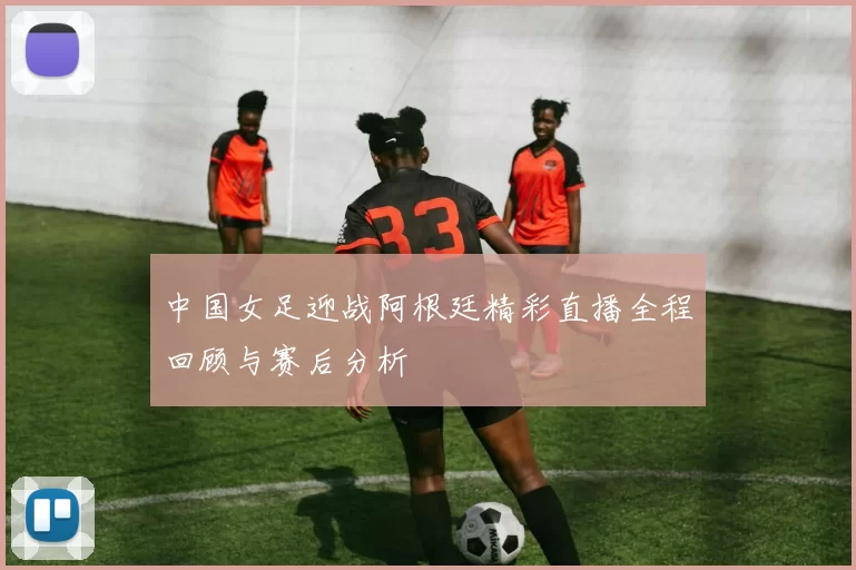 中国女足迎战阿根廷精彩直播全程回顾与赛后分析