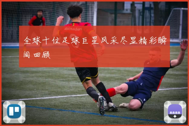 全球十位足球巨星风采尽显精彩瞬间回顾