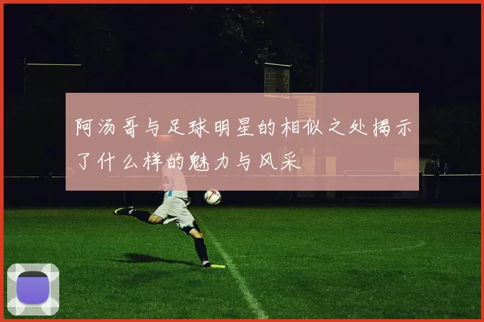 阿汤哥与足球明星的相似之处揭示了什么样的魅力与风采
