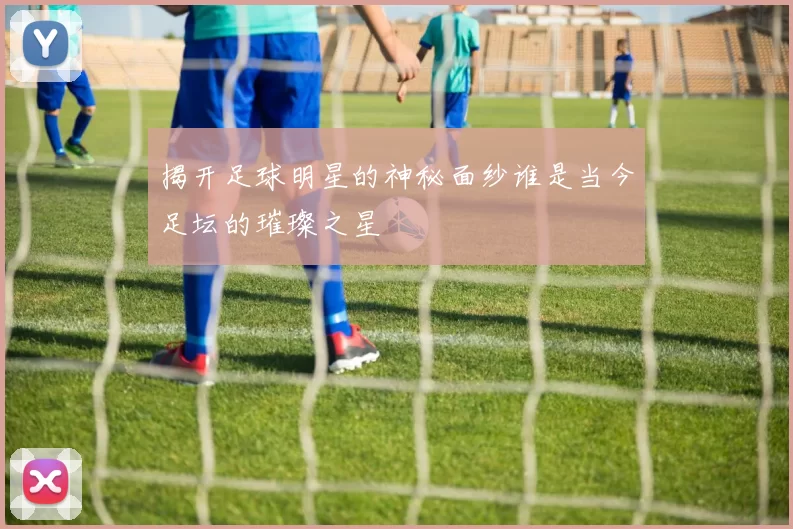 揭开足球明星的神秘面纱谁是当今足坛的璀璨之星