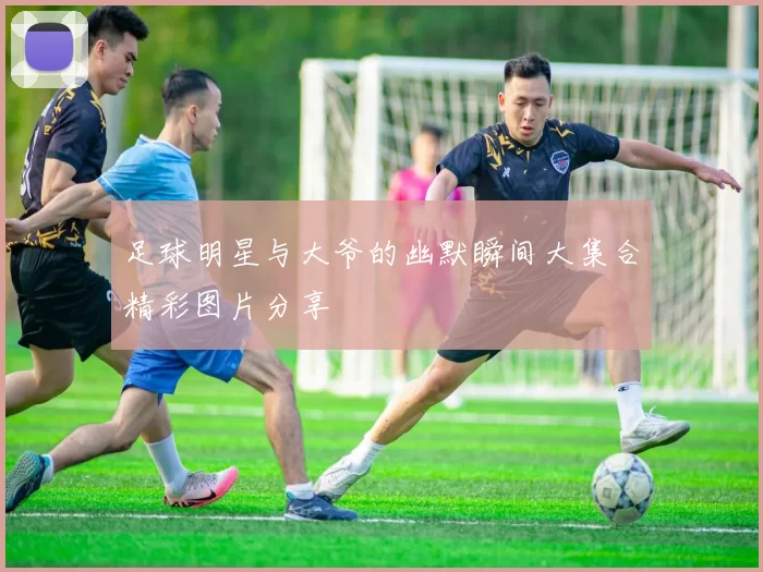足球明星与大爷的幽默瞬间大集合精彩图片分享