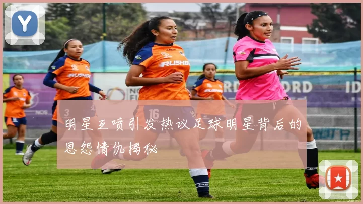 明星互喷引发热议足球明星背后的恩怨情仇揭秘