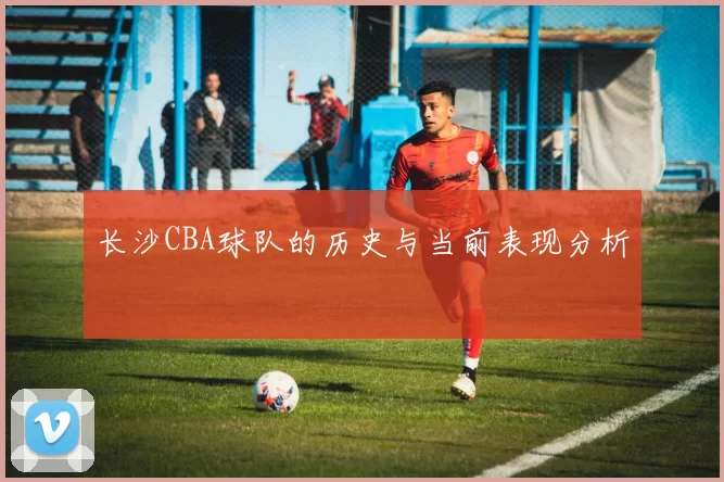长沙CBA球队的历史与当前表现分析
