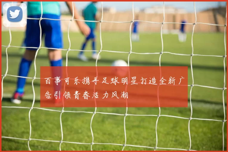 百事可乐携手足球明星打造全新广告引领青春活力风潮