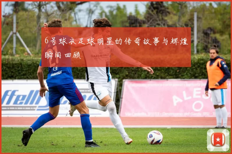 6号球衣足球明星的传奇故事与辉煌瞬间回顾