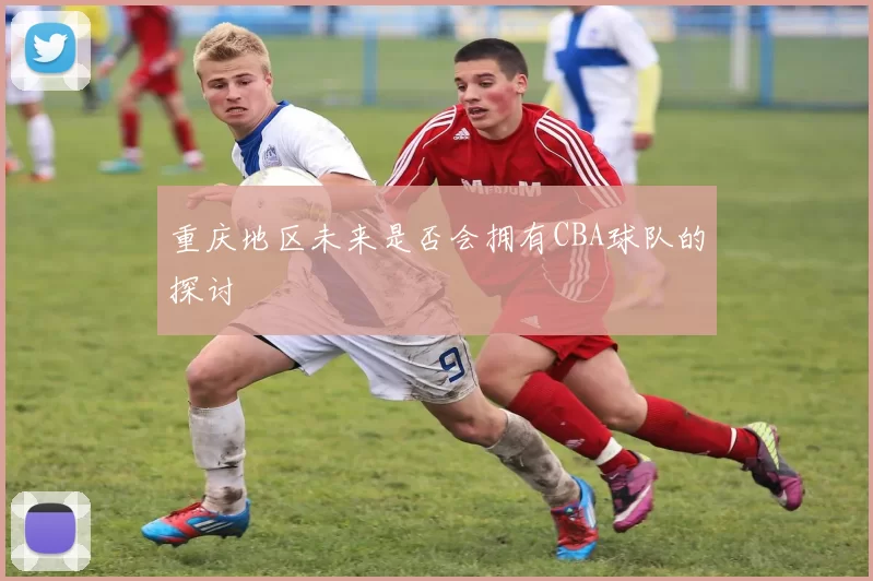 重庆地区未来是否会拥有CBA球队的探讨