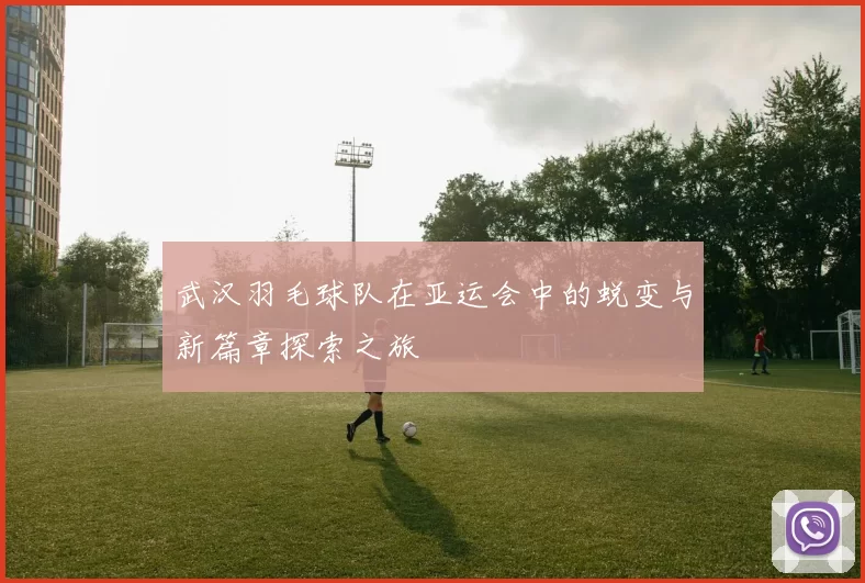武汉羽毛球队在亚运会中的蜕变与新篇章探索之旅