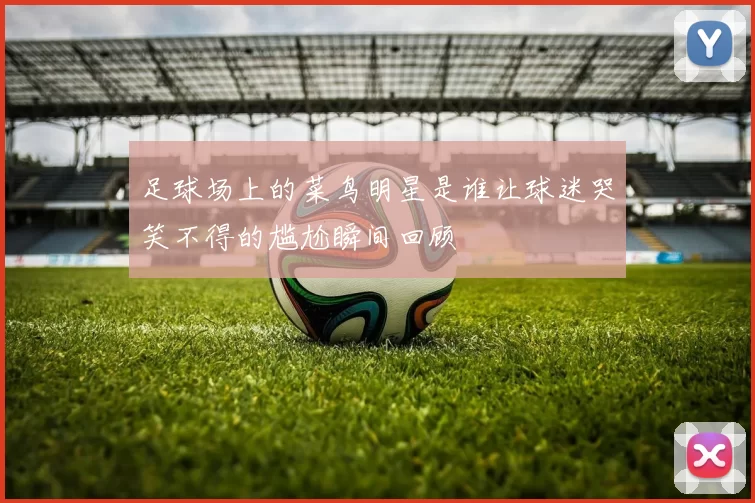 足球场上的菜鸟明星是谁让球迷哭笑不得的尴尬瞬间回顾