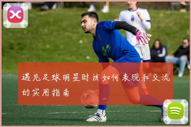 遇见足球明星时该如何表现和交流的实用指南