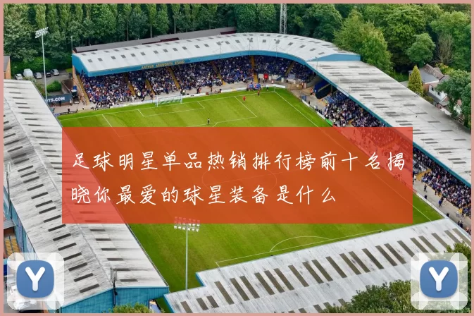 足球明星单品热销排行榜前十名揭晓你最爱的球星装备是什么