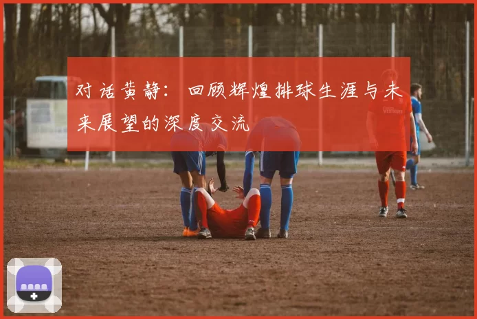 对话黄静：回顾辉煌排球生涯与未来展望的深度交流