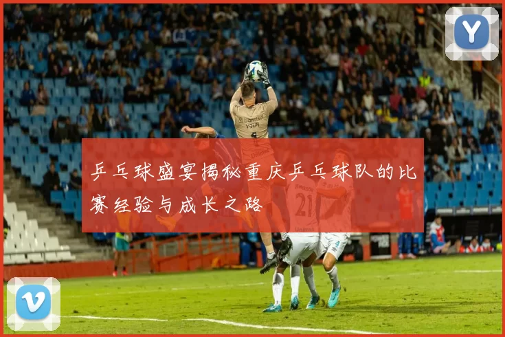 乒乓球盛宴揭秘重庆乒乓球队的比赛经验与成长之路