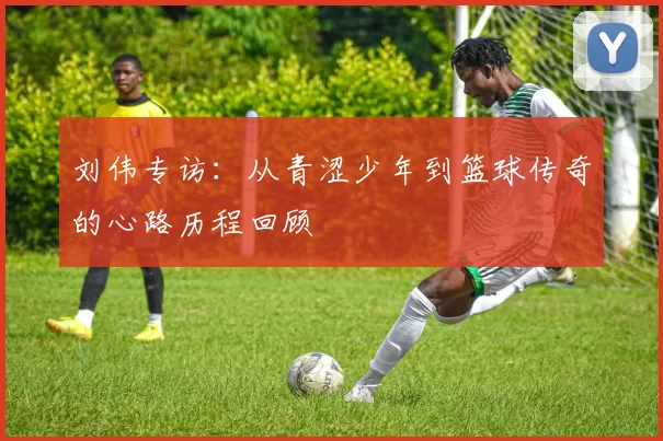刘伟专访：从青涩少年到篮球传奇的心路历程回顾