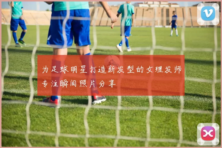 为足球明星打造新发型的女理发师专注瞬间照片分享