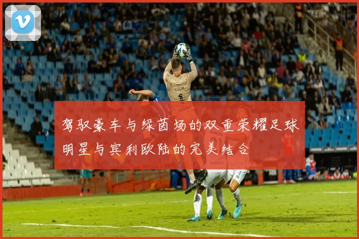 驾驭豪车与绿茵场的双重荣耀足球明星与宾利欧陆的完美结合