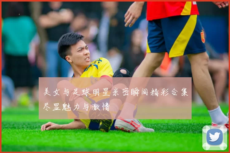 美女与足球明星亲密瞬间精彩合集尽显魅力与激情