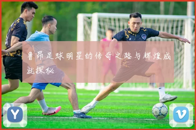 鲁昂足球明星的传奇之路与辉煌成就探秘