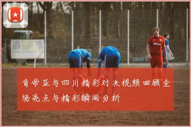 肯帝亚与四川精彩对决视频回顾全场亮点与精彩瞬间分析