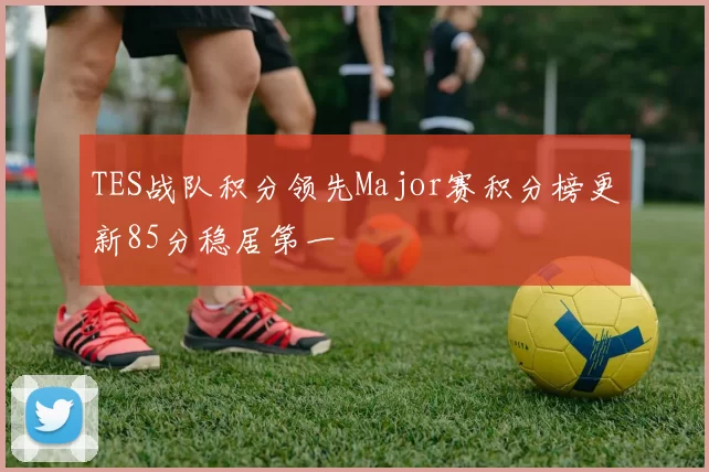 TES战队积分领先Major赛积分榜更新85分稳居第一