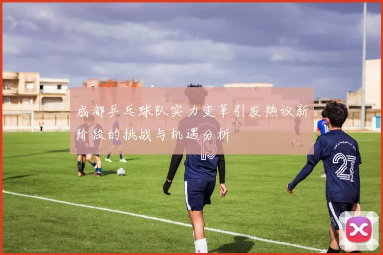 成都乒乓球队实力变革引发热议新阶段的挑战与机遇分析