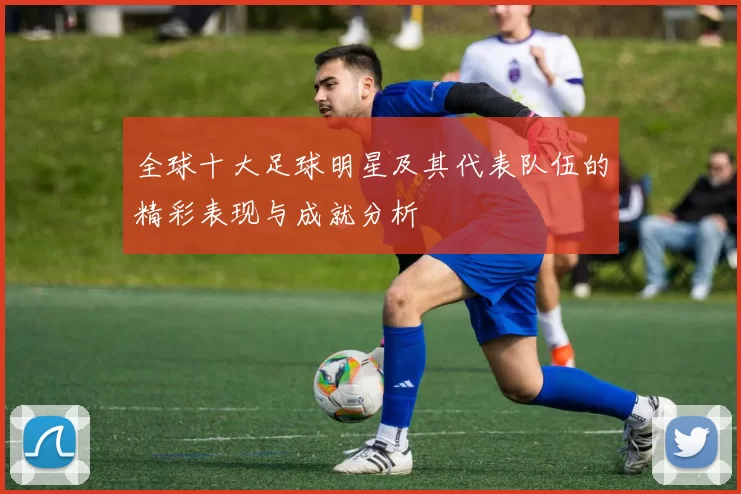 全球十大足球明星及其代表队伍的精彩表现与成就分析