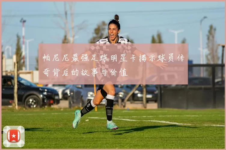 帕尼尼最强足球明星卡揭示球员传奇背后的故事与价值