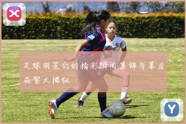 足球明星们的精彩瞬间集锦与幕后花絮大揭秘