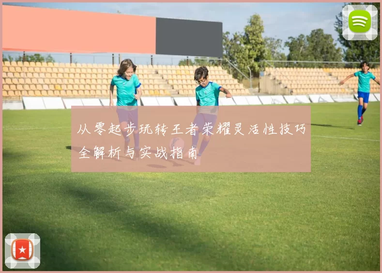 从零起步玩转王者荣耀灵活性技巧全解析与实战指南