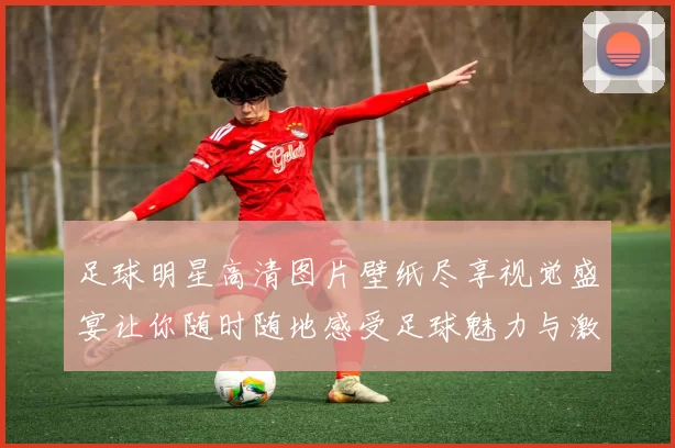 足球明星高清图片壁纸尽享视觉盛宴让你随时随地感受足球魅力与激情