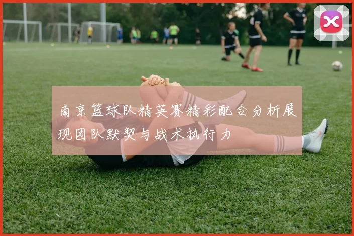 南京篮球队精英赛精彩配合分析展现团队默契与战术执行力