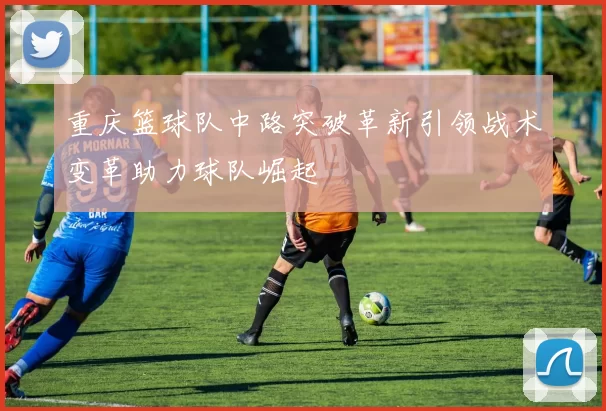 重庆篮球队中路突破革新引领战术变革助力球队崛起