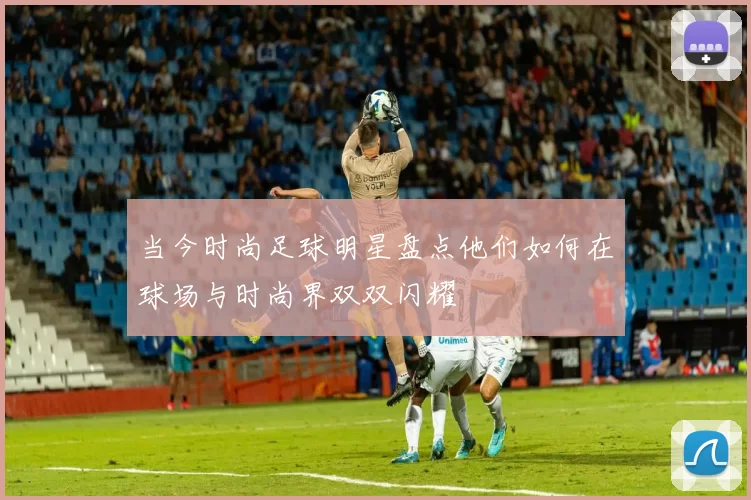 当今时尚足球明星盘点他们如何在球场与时尚界双双闪耀