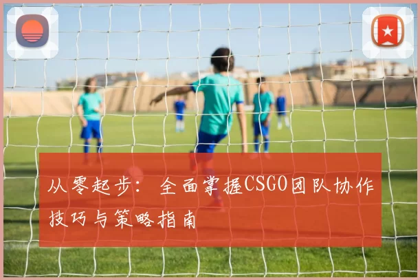 从零起步：全面掌握CSGO团队协作技巧与策略指南