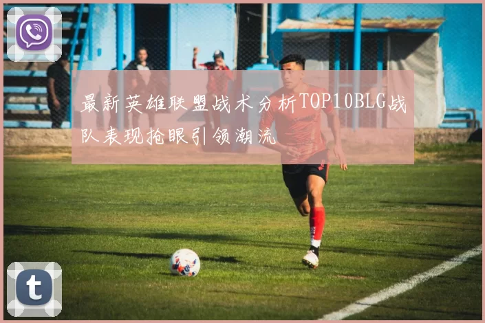 最新英雄联盟战术分析TOP10BLG战队表现抢眼引领潮流