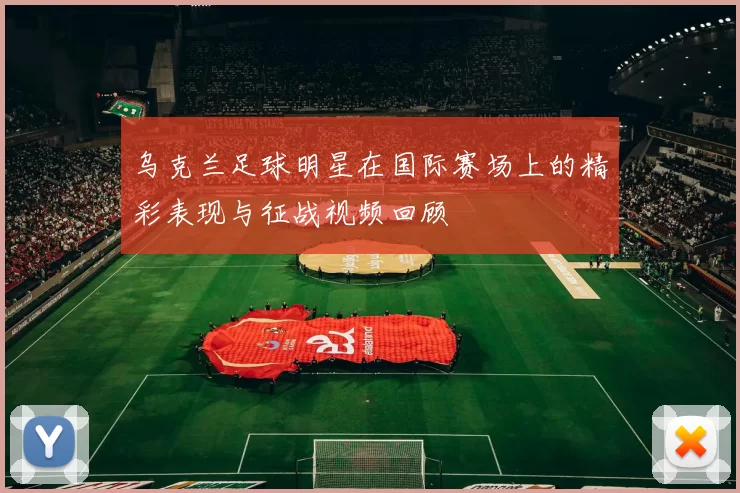 乌克兰足球明星在国际赛场上的精彩表现与征战视频回顾