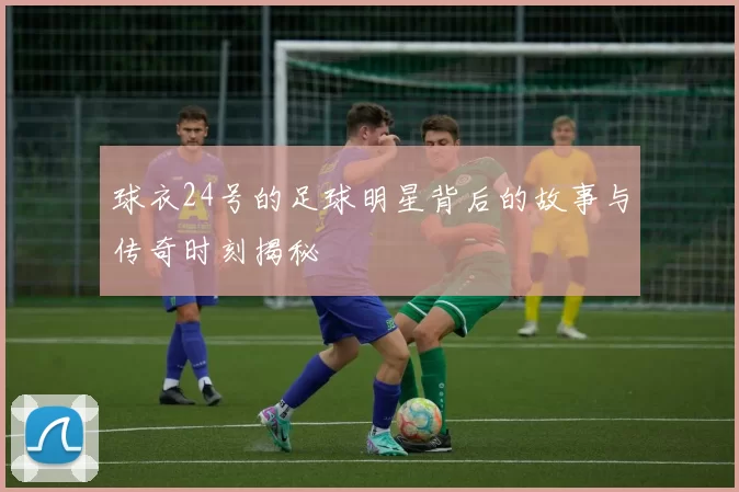 球衣24号的足球明星背后的故事与传奇时刻揭秘