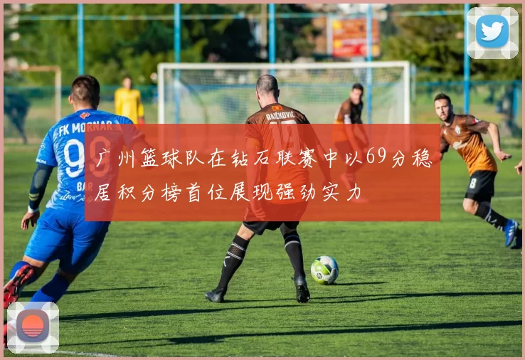 广州篮球队在钻石联赛中以69分稳居积分榜首位展现强劲实力